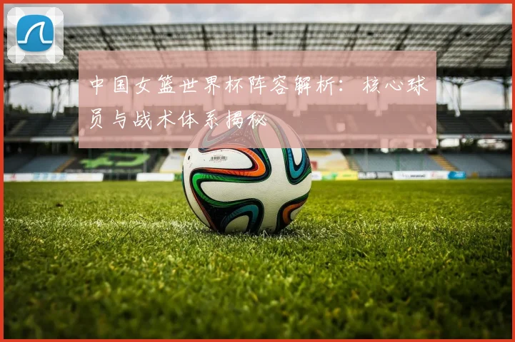 中国女篮世界杯阵容解析:核心球员与战术体系揭秘
