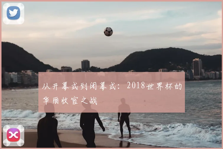 从开幕式到闭幕式:2018世界杯的华丽收官之战
