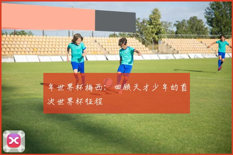 年世界杯梅西：回顾天才少年的首次世界杯征程