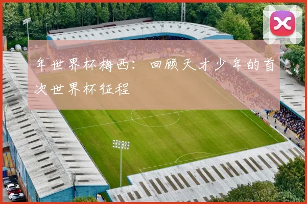 年世界杯梅西：回顾天才少年的首次世界杯征程