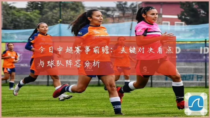 今日中超赛事前瞻：关键对决看点与球队阵容分析
