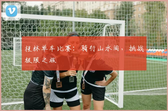 桂林单车比赛：骑行山水间，挑战极限之旅