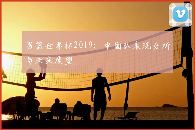 男篮世界杯2019：中国队表现分析与未来展望