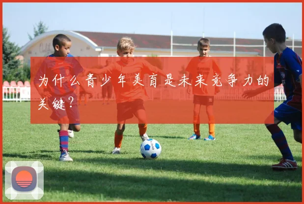 为什么青少年美育是未来竞争力的关键？