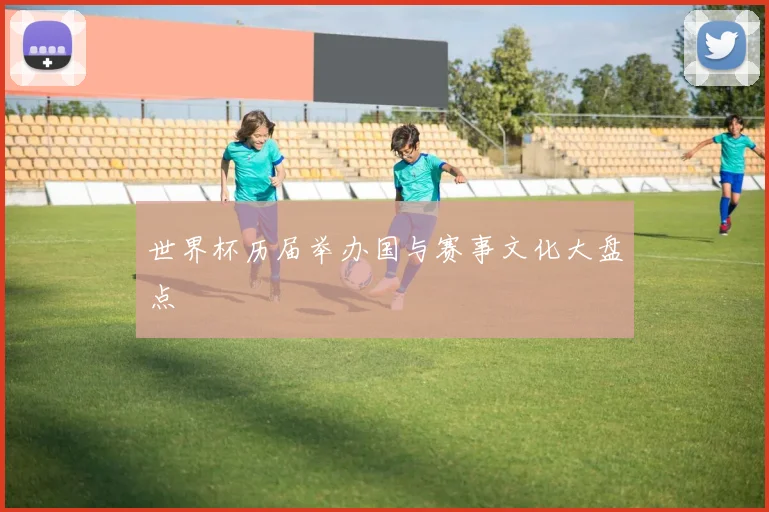 世界杯历届举办国与赛事文化大盘点